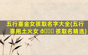 五行喜金女孩取名字大全(五行喜用土火女 🐅 孩取名精选)